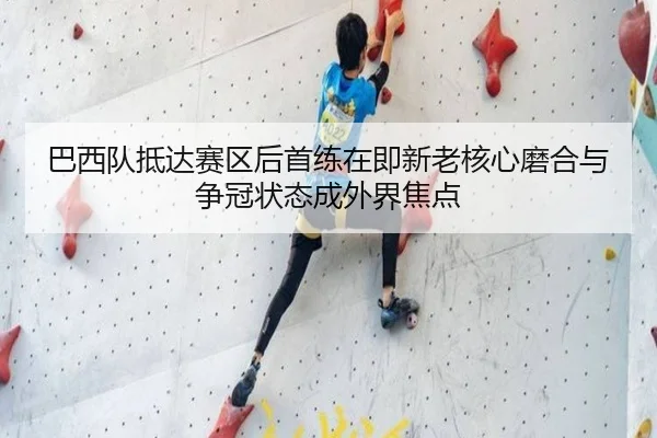巴西队抵达赛区后首练在即新老核心磨合与争冠状态成外界焦点（maiqiuzhan）
